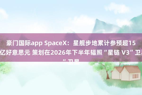 豪门国际app SpaceX：星舰步地累计参预超150亿好意思元 策划在2026年下半年辐照“星链 V3”卫星