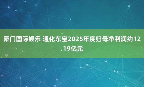 豪门国际娱乐 通化东宝2025年度归母净利润约12.19亿元
