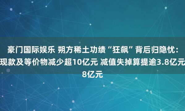 豪门国际娱乐 朔方稀土功绩“狂飙”背后归隐忧：现款及等价物减少超10亿元 减值失掉算提逾3.8亿元