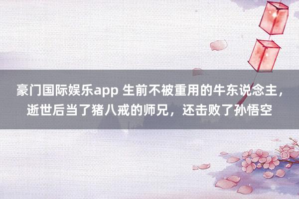 豪门国际娱乐app 生前不被重用的牛东说念主，逝世后当了猪八戒的师兄，还击败了孙悟空