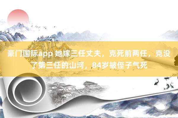 豪门国际app 她嫁三任丈夫，克死前两任，克没了第三任的山河，84岁被侄子气死