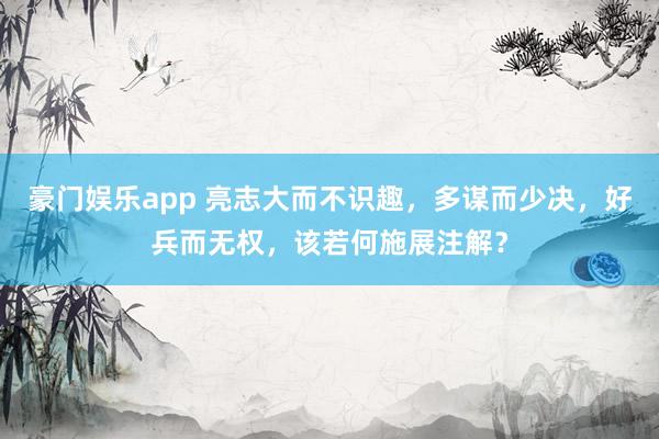 豪门娱乐app 亮志大而不识趣，多谋而少决，好兵而无权，该若何施展注解？
