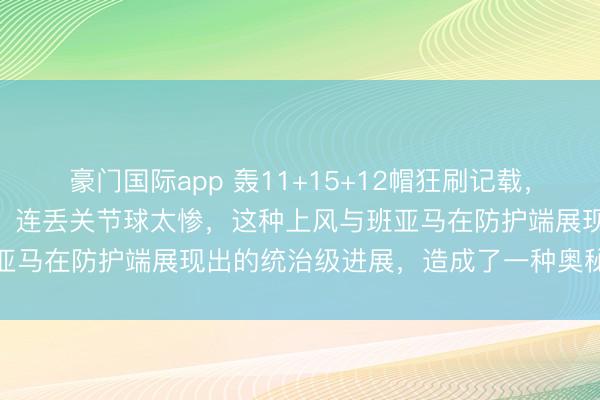 豪门国际app 轰11+15+12帽狂刷记载，文班亚马17中5吞里程悲，连丢关节球太惨，这种上风与班亚马在防护端展现出的统治级进展，造成了一种奥秘的不协作