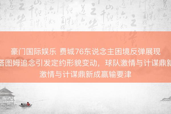 豪门国际娱乐 费城76东说念主困境反弹展现团队韧性，塔图姆追念引发定约形貌变动，球队激情与计谋鼎新成赢输要津