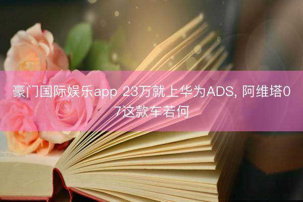 豪门国际娱乐app 23万就上华为ADS， 阿维塔07这款车若何