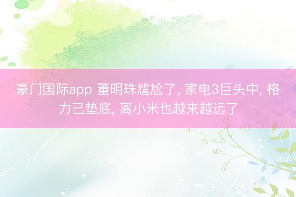豪门国际app 董明珠尴尬了， 家电3巨头中， 格力已垫底， 离小米也越来越远了