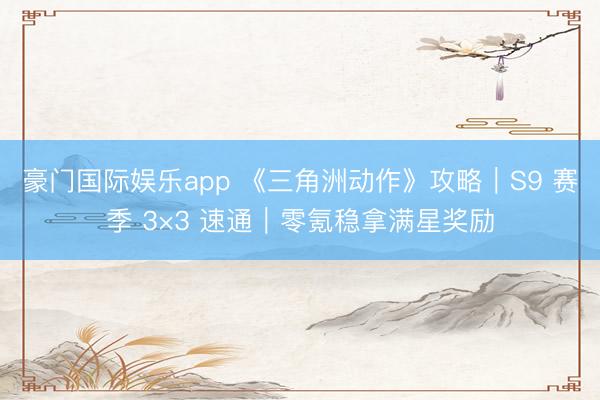 豪门国际娱乐app 《三角洲动作》攻略｜S9 赛季 3×3 速通｜零氪稳拿满星奖励