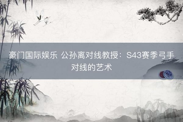 豪门国际娱乐 公孙离对线教授：S43赛季弓手对线的艺术