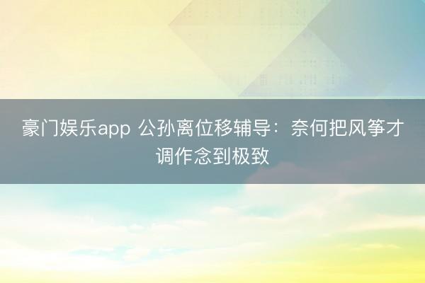 豪门娱乐app 公孙离位移辅导：奈何把风筝才调作念到极致