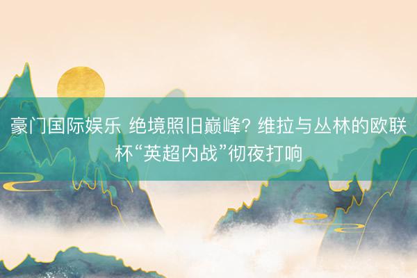 豪门国际娱乐 绝境照旧巅峰? 维拉与丛林的欧联杯“英超内战”彻夜打响