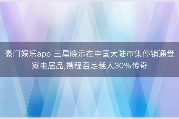 豪门娱乐app 三星晓示在中国大陆市集停销通盘家电居品;携程否定裁人30%传奇