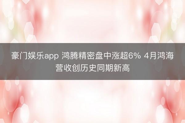 豪门娱乐app 鸿腾精密盘中涨超6% 4月鸿海营收创历史同期新高