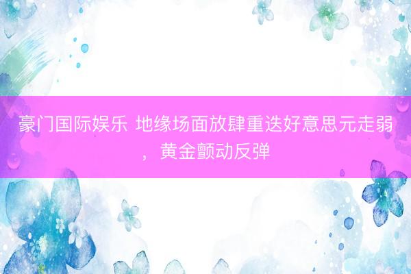 豪门国际娱乐 地缘场面放肆重迭好意思元走弱，黄金颤动反弹