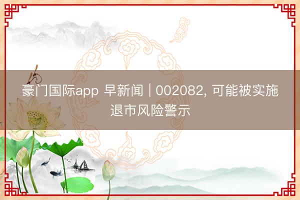 豪门国际app 早新闻 | 002082， 可能被实施退市风险警示